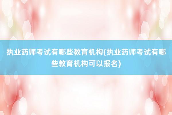 执业药师考试有哪些教育机构(执业药师考试有哪些教育机构可以报名)
