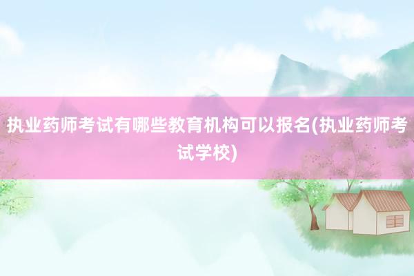 执业药师考试有哪些教育机构可以报名(执业