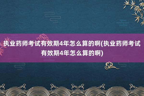 执业药师考试有效期4年怎么算的啊(执业药师考试有效期4年怎么算的啊)