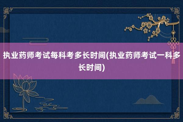 执业药师考试每科考多长时间(执业药师考试一科多长时间)