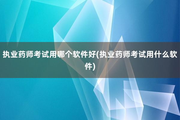 执业药师考试用哪个软件好(执业药师考试用什么软件)