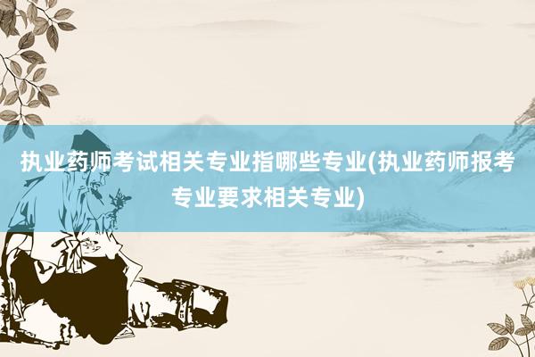 执业药师考试相关专业指哪些专业(执业药师报考专业要求相关专业)
