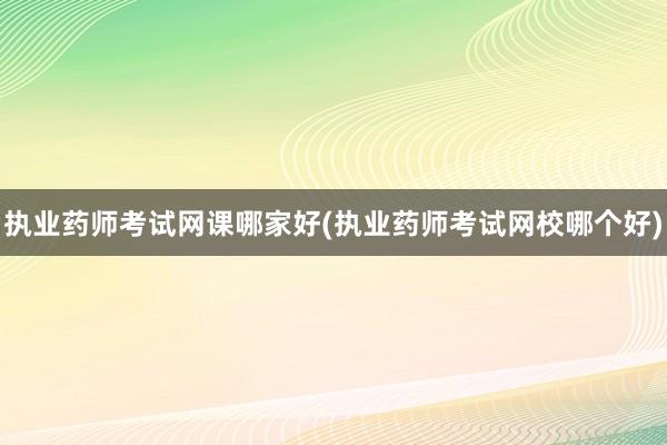 执业药师考试网课哪家好(执业药师考试网校哪个好)