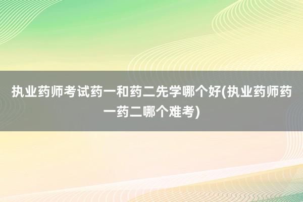 执业药师考试药一和药二先学哪个好(执业药师药一药二哪个难考)