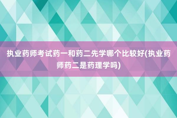执业药师考试药一和药二先学哪个比较好(执业药师药二是药理学吗)