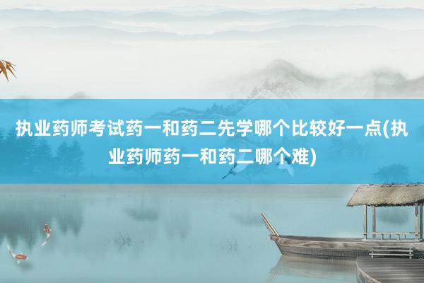 执业药师考试药一和药二先学哪个比较好一点(执业药师药一和药二哪个难)