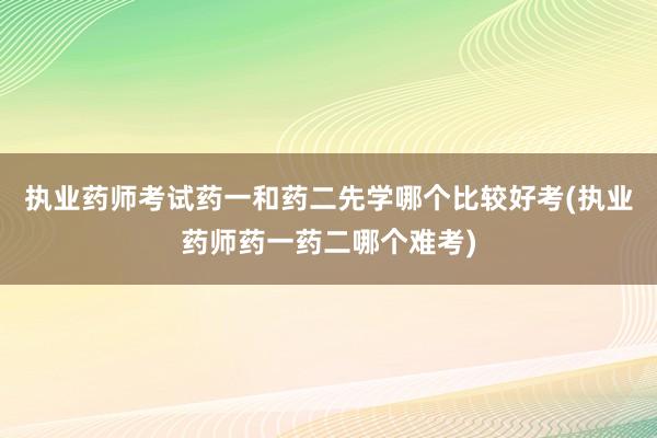 执业药师考试药一和药二先学哪个比较好考(