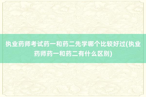 执业药师考试药一和药二先学哪个比较好过(执业药师药一和药二有什么区别)
