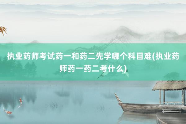 执业药师考试药一和药二先学哪个科目难(执业药师药一药二考什么)