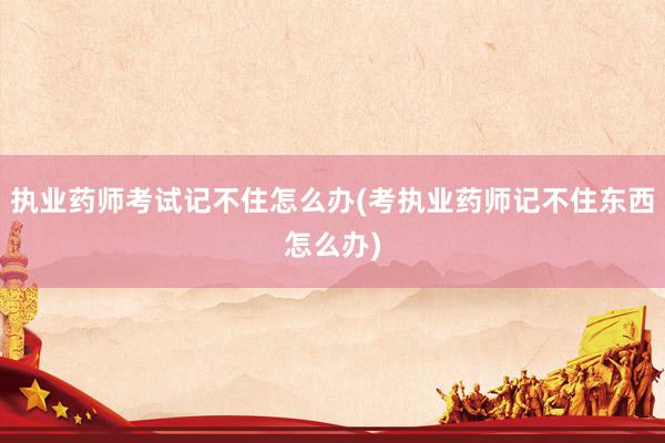 执业药师考试记不住怎么办(考执业药师记不住东西怎么办)