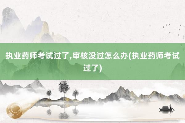 执业药师考试过了,审核没过怎么办(执业药师考试过了)