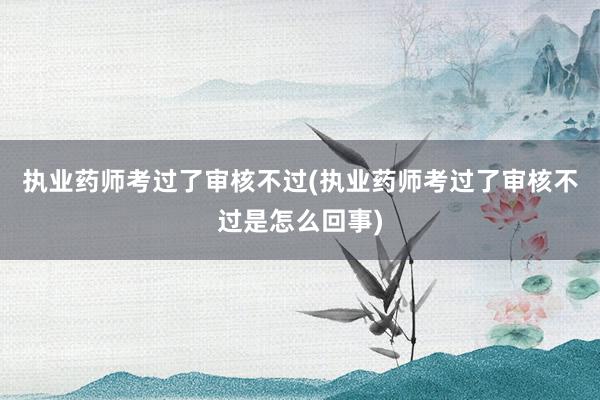 执业药师考过了审核不过(执业药师考过了审核不过是怎么回事)