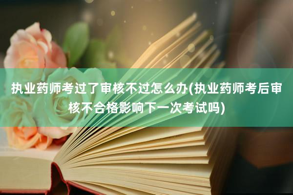 执业药师考过了审核不过怎么办(执业药师考后审核不合格影响下一次考试吗)