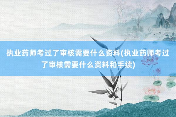 执业药师考过了审核需要什么资料(执业药师考过了审核需要什么资料和手续)