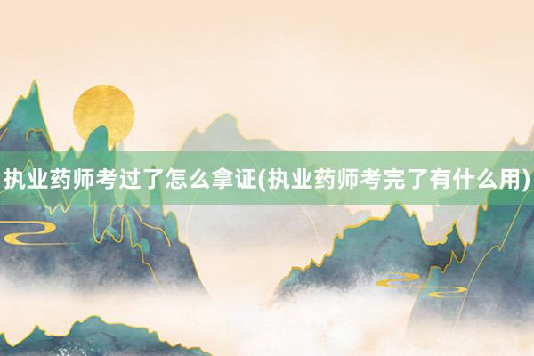 执业药师考过了怎么拿证(执业药师考完了有什么用)