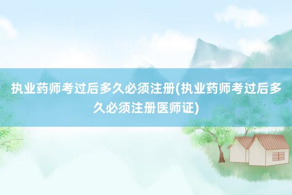 执业药师考过后多久必须注册(执业药师考过后多久必须注册医师证)