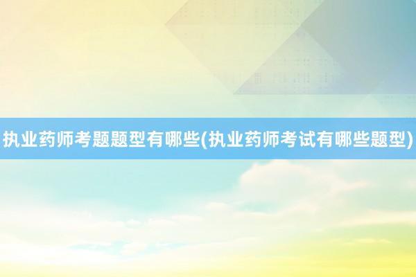 执业药师考题题型有哪些(执业药师考试有哪些题型)