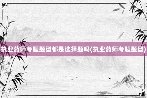 执业药师考题题型都是选择题吗(执业药师考题题型)