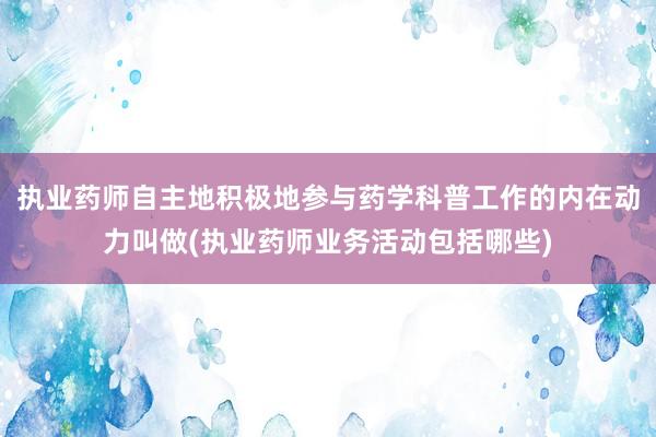 执业药师自主地积极地参与药学科普工作的内在动力叫做(执业药师业务活动包括哪些)