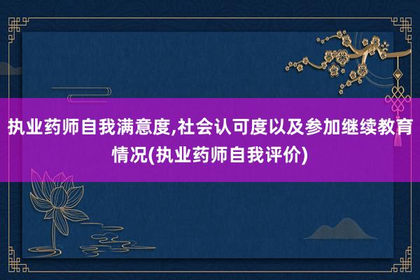 执业药师自我满意度,社会认可度以及参加继续教育情况(执业药师自我评价)