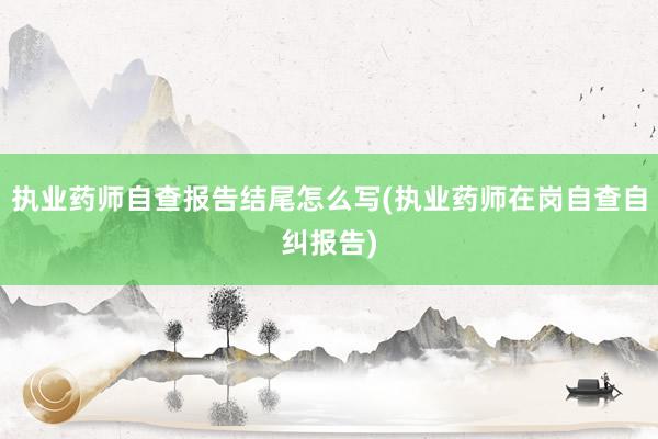 执业药师自查报告结尾怎么写(执业药师在岗自查自纠报告)