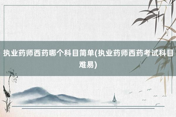 执业药师西药哪个科目简单(执业药师西药考试科目难易)