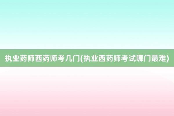 执业药师西药师考几门(执业西药师考试哪门最难)