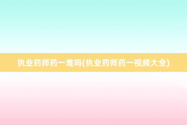 执业药师药一难吗(执业药师药一视频大全)