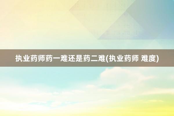 执业药师药一难还是药二难(执业药师 难度)