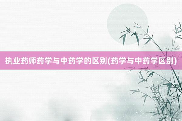 执业药师药学与中药学的区别(药学与中药学区别)
