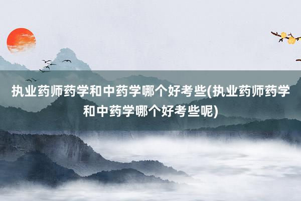 执业药师药学和中药学哪个好考些(执业药师药学和中药学哪个好考些呢)
