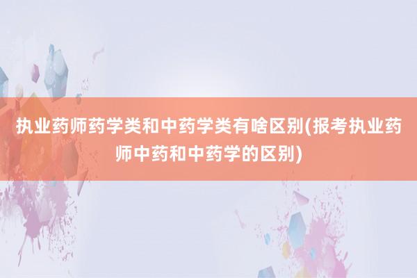 执业药师药学类和中药学类有啥区别(报考执