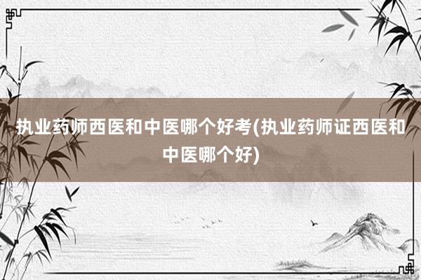 执业药师西医和中医哪个好考(执业药师证西