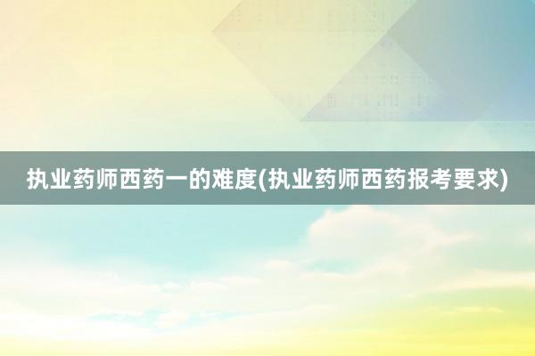 执业药师西药一的难度(执业药师西药报考要求)