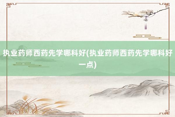 执业药师西药先学哪科好(执业药师西药先学
