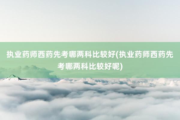 执业药师西药先考哪两科比较好(执业药师西药先考哪两科比较好呢)