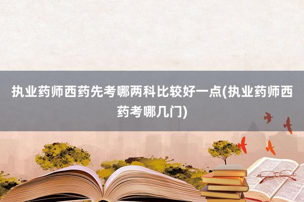 执业药师西药先考哪两科比较好一点(执业药师西药考哪几门)