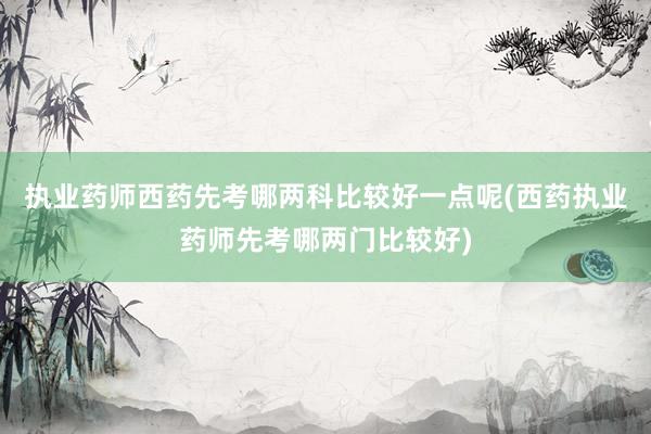 执业药师西药先考哪两科比较好一点呢(西药执业药师先考哪两门比较好)