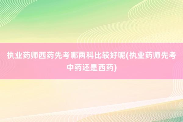 执业药师西药先考哪两科比较好呢(执业药师先考中药还是西药)