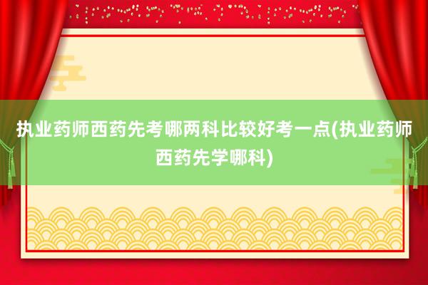 执业药师西药先考哪两科比较好考一点(执业药师西药先学哪科)