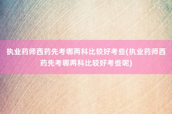 执业药师西药先考哪两科比较好考些(执业药师西药先考哪两科比较好考些呢)