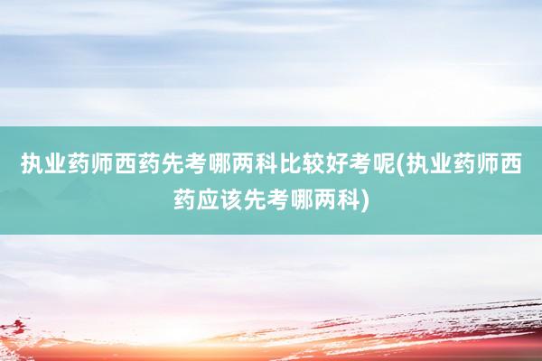 执业药师西药先考哪两科比较好考呢(执业药师西药应该先考哪两科)