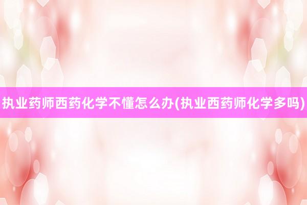 执业药师西药化学不懂怎么办(执业西药师化学多吗)