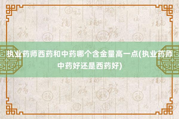 执业药师西药和中药哪个含金量高一点(执业