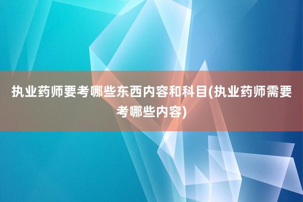 执业药师要考哪些东西内容和科目(执业药师需要考哪些内容)