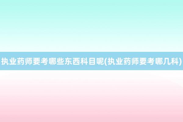 执业药师要考哪些东西科目呢(执业药师要考哪几科)