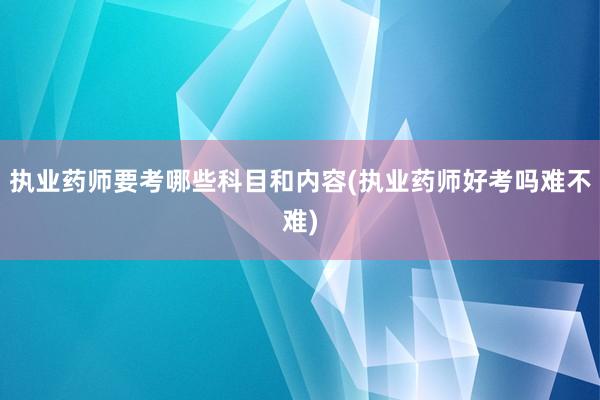 执业药师要考哪些科目和内容(执业药师好考