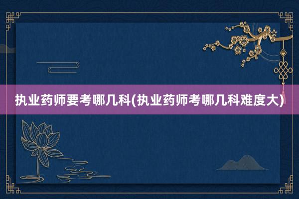 执业药师要考哪几科(执业药师考哪几科难度大)