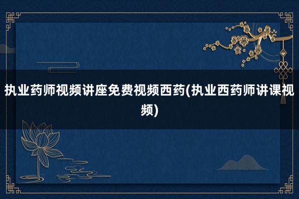 执业药师视频讲座免费视频西药(执业西药师讲课视频)