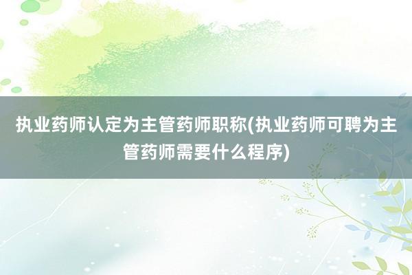 执业药师认定为主管药师职称(执业药师可聘